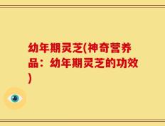 幼年期灵芝(神奇营养品：幼年期灵芝的功效)