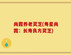 尚霞养老灵芝(寿星尚霞：长寿良方灵芝)