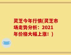 灵芝今年行情(灵芝市场走势分析：2021年价格大幅上涨！)