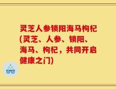 灵芝人参锁阳海马枸杞(灵芝、人参、锁阳、海马、枸杞，共同开启健康之门)