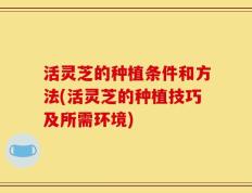 活灵芝的种植条件和方法(活灵芝的种植技巧及所需环境)