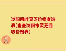 浏阳回收灵芝价格查询表(查查浏阳市灵芝回收价格表)