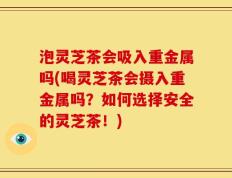 泡灵芝茶会吸入重金属吗(喝灵芝茶会摄入重金属吗？如何选择安全的灵芝茶！)