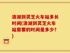 清湖到灵芝火车站多长时间(清湖到灵芝火车站需要的时间是多少？)