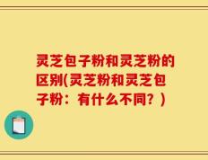 灵芝包子粉和灵芝粉的区别(灵芝粉和灵芝包子粉：有什么不同？)