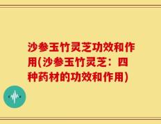 沙参玉竹灵芝功效和作用(沙参玉竹灵芝：四种药材的功效和作用)