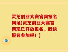 灵芝创业大赛官网报名网址(灵芝创业大赛官网现已开放报名，赶快报名参加吧！)