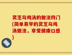 灵芝乌鸡汤的做法窍门(简单易学的灵芝乌鸡汤做法，享受健康口感)