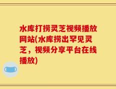 水库打捞灵芝视频播放网站(水库捞出罕见灵芝，视频分享平台在线播放)