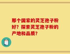 那个国家的灵芝孢子粉好？探索灵芝孢子粉的产地和品质？