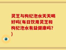 灵芝与枸杞泡水天天喝好吗(每日饮用灵芝和枸杞泡水有益健康吗？)