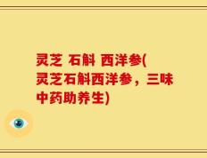 灵芝 石斛 西洋参(灵芝石斛西洋参，三味中药助养生)