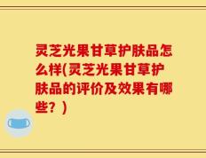 灵芝光果甘草护肤品怎么样(灵芝光果甘草护肤品的评价及效果有哪些？)