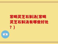 常喝灵芝石斛汤(常喝灵芝石斛汤有哪些好处？)