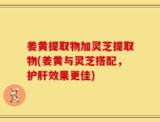 姜黄提取物加灵芝提取物(姜黄与灵芝搭配，护肝效果更佳)