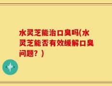 水灵芝能治口臭吗(水灵芝能否有效缓解口臭问题？)