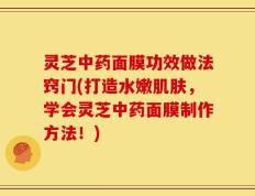 灵芝中药面膜功效做法窍门(打造水嫩肌肤，学会灵芝中药面膜制作方法！)