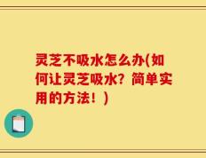 灵芝不吸水怎么办(如何让灵芝吸水？简单实用的方法！)