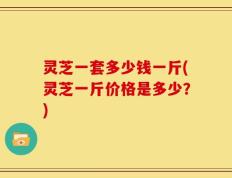 灵芝一套多少钱一斤(灵芝一斤价格是多少？)