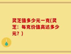 灵芝值多少元一克(灵芝：每克价值高达多少元？)