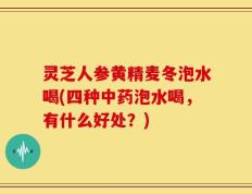灵芝人参黄精麦冬泡水喝(四种中药泡水喝，有什么好处？)