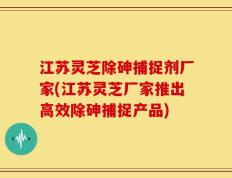 江苏灵芝除砷捕捉剂厂家(江苏灵芝厂家推出高效除砷捕捉产品)
