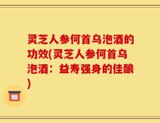 灵芝人参何首乌泡酒的功效(灵芝人参何首乌泡酒：益寿强身的佳酿)