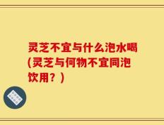 灵芝不宜与什么泡水喝(灵芝与何物不宜同泡饮用？)