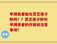 早搏患者能吃灵芝孢子粉吗？？灵芝孢子粉对早搏患者的作用和注意事项？