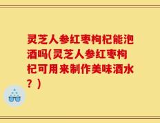灵芝人参红枣枸杞能泡酒吗(灵芝人参红枣枸杞可用来制作美味酒水？)