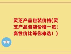 灵芝产品包装价格(灵芝产品包装价格一览：高性价比等你来选！)
