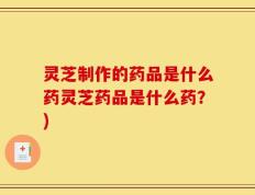 灵芝制作的药品是什么药灵芝药品是什么药？)