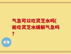 气急可以吃灵芝水吗(能吃灵芝水缓解气急吗？