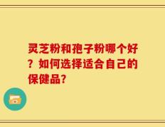 灵芝粉和孢子粉哪个好？如何选择适合自己的保健品？
