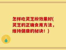 怎样吃灵芝纷效果好(灵芝的正确食用方法，维持健康的秘诀！)