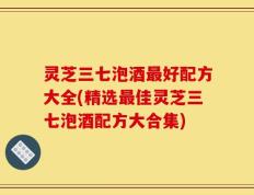 灵芝三七泡酒最好配方大全(精选最佳灵芝三七泡酒配方大合集)