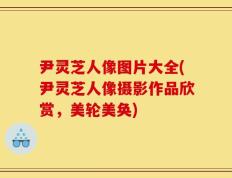 尹灵芝人像图片大全(尹灵芝人像摄影作品欣赏，美轮美奂)
