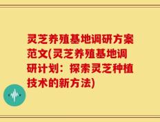 灵芝养殖基地调研方案范文(灵芝养殖基地调研计划：探索灵芝种植技术的新方法)