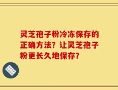 灵芝孢子粉冷冻保存的正确方法？让灵芝孢子粉更长久地保存？