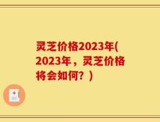 灵芝价格2023年(2023年，灵芝价格将会如何？)