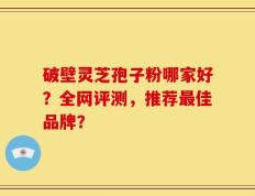 破壁灵芝孢子粉哪家好？全网评测，推荐最佳品牌？