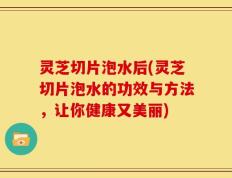 灵芝切片泡水后(灵芝切片泡水的功效与方法，让你健康又美丽)