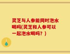 灵芝与人参能同时泡水喝吗(灵芝和人参可以一起泡水喝吗？)