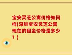 宝安灵芝公寓价格如何样(深圳宝安灵芝公寓现在的租金价格是多少？)