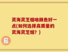 灵海灵芝烟啥颜色好一点(如何选择高质量的灵海灵芝烟？)