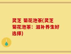 灵芝 菊花泡茶(灵芝菊花泡茶：滋补养生好选择)