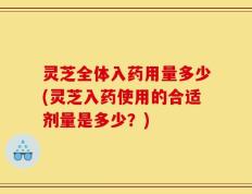 灵芝全体入药用量多少(灵芝入药使用的合适剂量是多少？)