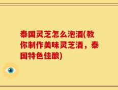 泰国灵芝怎么泡酒(教你制作美味灵芝酒，泰国特色佳酿)
