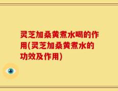 灵芝加桑黄煮水喝的作用(灵芝加桑黄煮水的功效及作用)