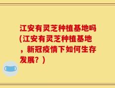江安有灵芝种植基地吗(江安有灵芝种植基地，新冠疫情下如何生存发展？)